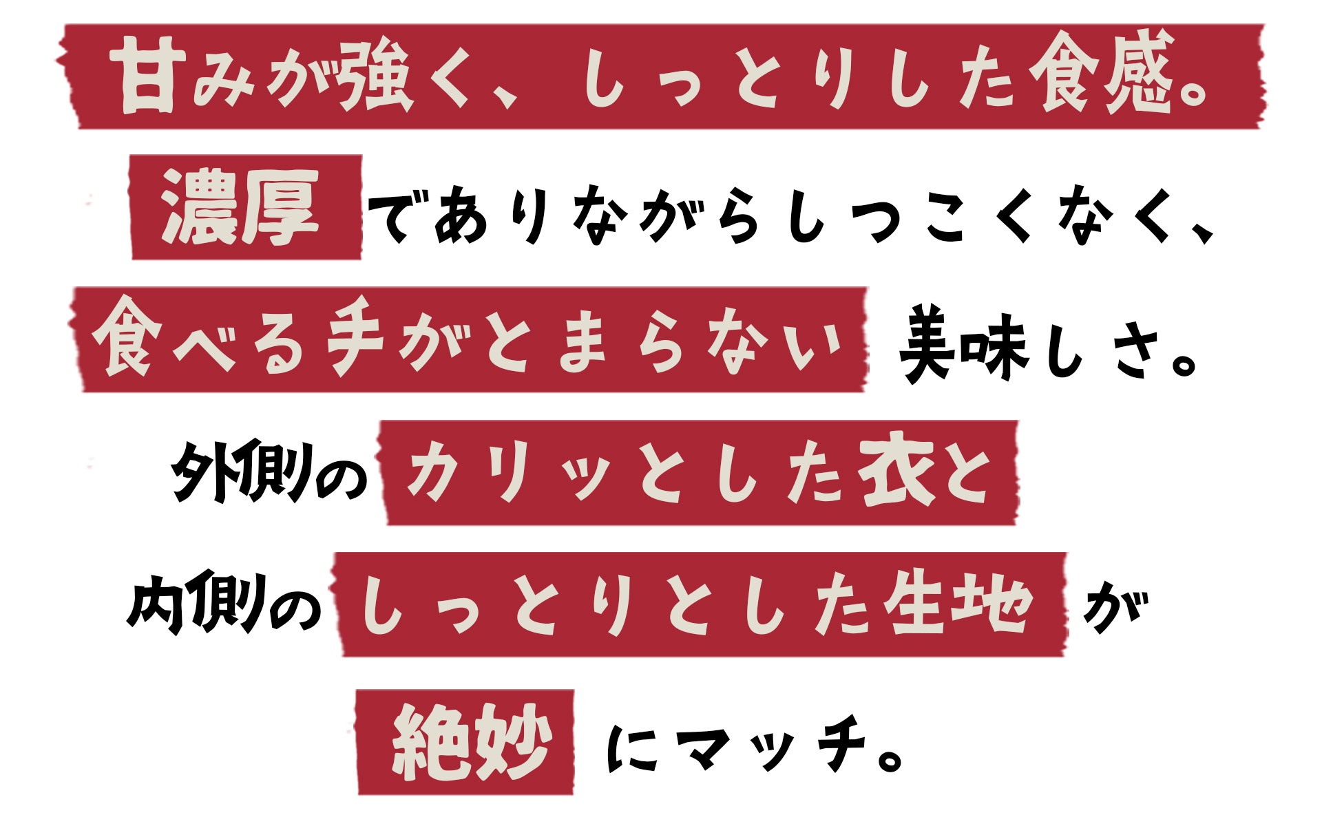 甘みが強く、しっとりした食感。濃厚でありながらしつこくなく、食べる手がとまらない美味しさ。外側のカリッとした衣と内側のしっとりとした生地が絶妙にマッチ。