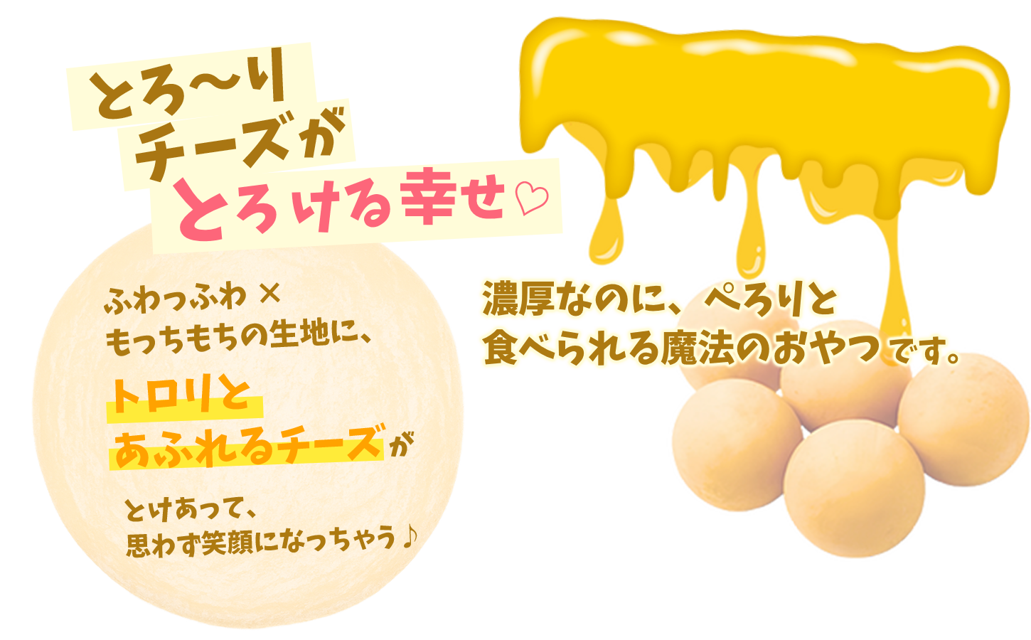 とろ〜りチーズがとろける幸せ。ふわっふわ×もっちもちの生地に、トロリとあふれるチーズが。濃厚なのに、ぺろりと食べられる魔法のおやつです。