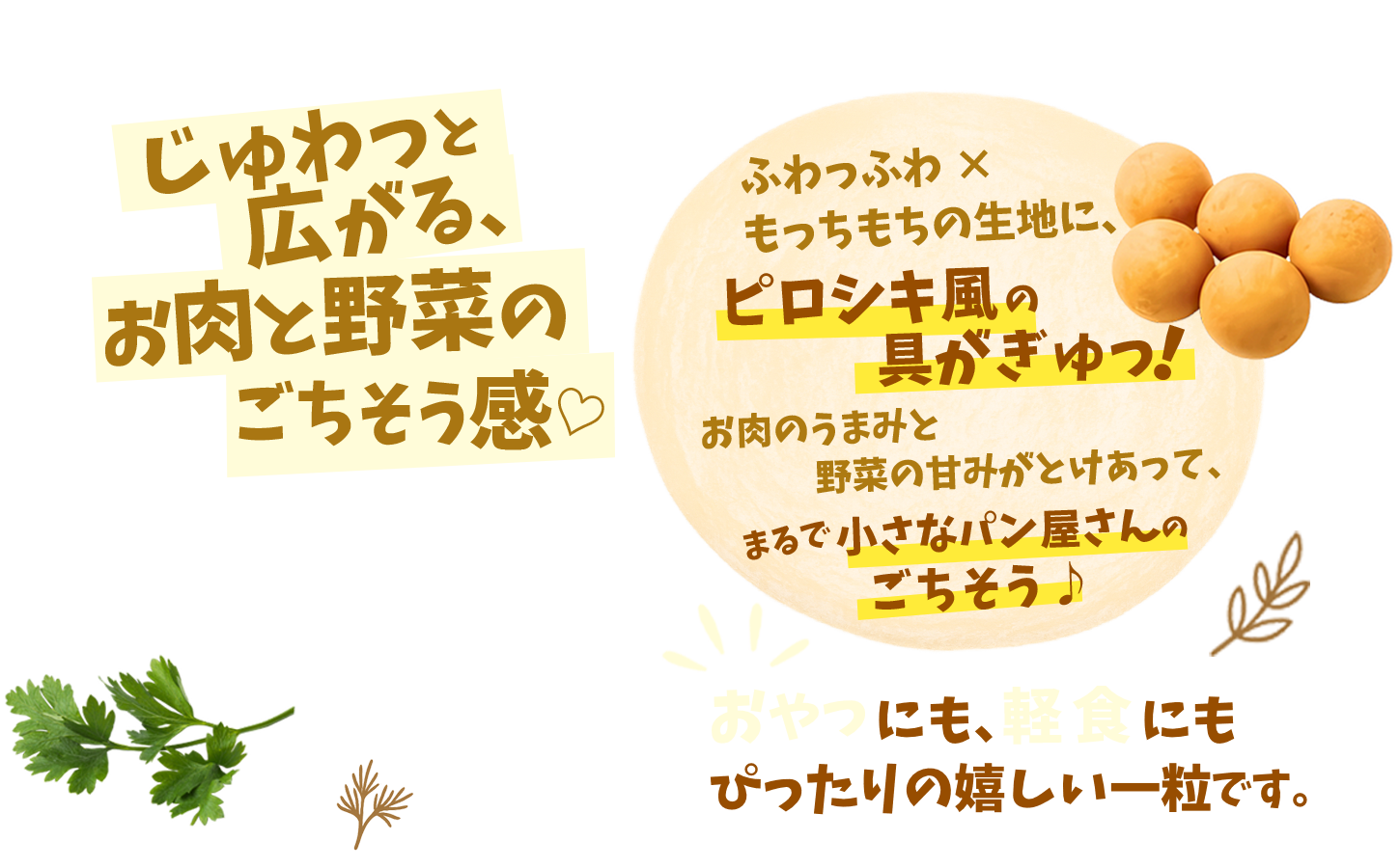 じゅわっと広がる、お肉と野菜のごちそう感。ふわっふわ×もっちもちの生地に、ピロシキ風の具がぎゅっ！おやつにも、軽食にもぴったりの嬉しい一粒です。