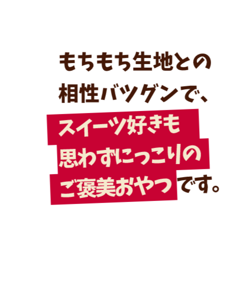もちもち生地との相性バツグンで、スイーツ好きも思わずにっこりのご褒美おやつです。